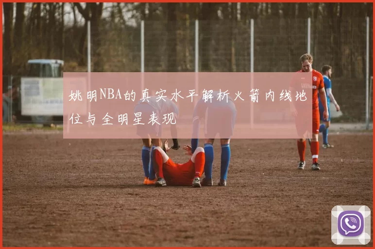 姚明NBA的真实水平解析火箭内线地位与全明星表现