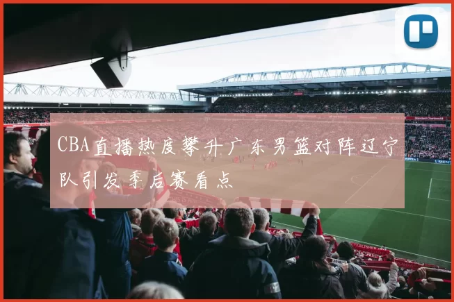 CBA直播热度攀升广东男篮对阵辽宁队引发季后赛看点