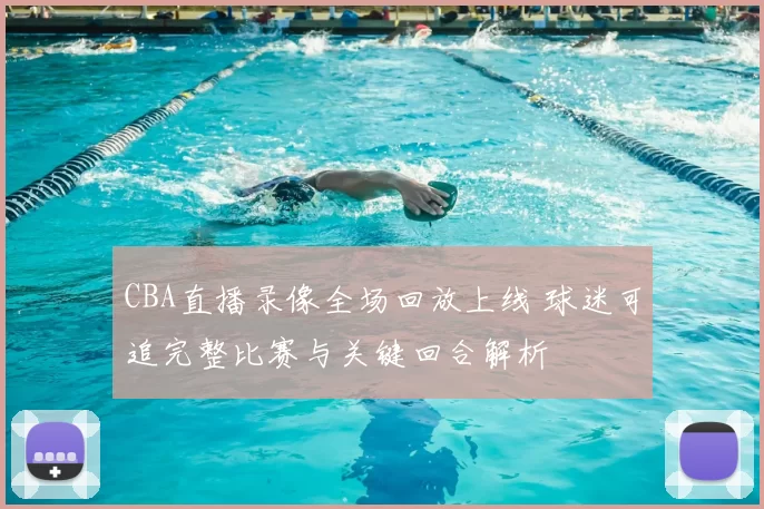 CBA直播录像全场回放上线 球迷可追完整比赛与关键回合解析