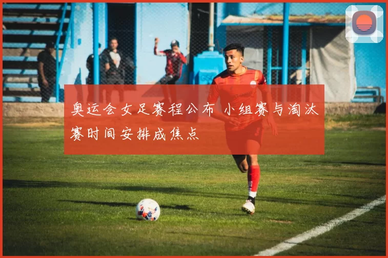奥运会女足赛程公布 小组赛与淘汰赛时间安排成焦点