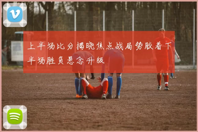 上半场比分揭晓焦点战局势胶着下半场胜负悬念升级