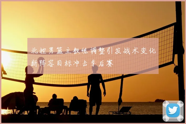 北控男篮主教练调整引发战术变化新阵容目标冲击季后赛