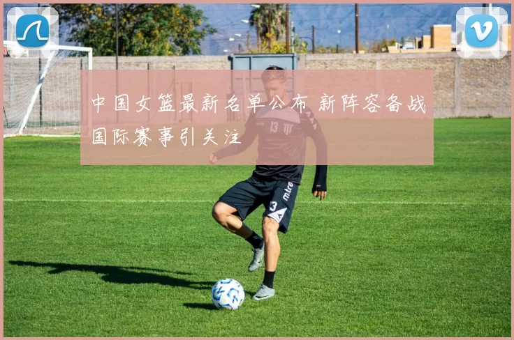 中国女篮最新名单公布 新阵容备战国际赛事引关注