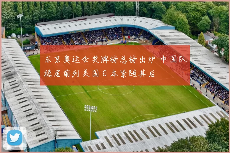 东京奥运会奖牌榜总榜出炉 中国队稳居前列美国日本紧随其后