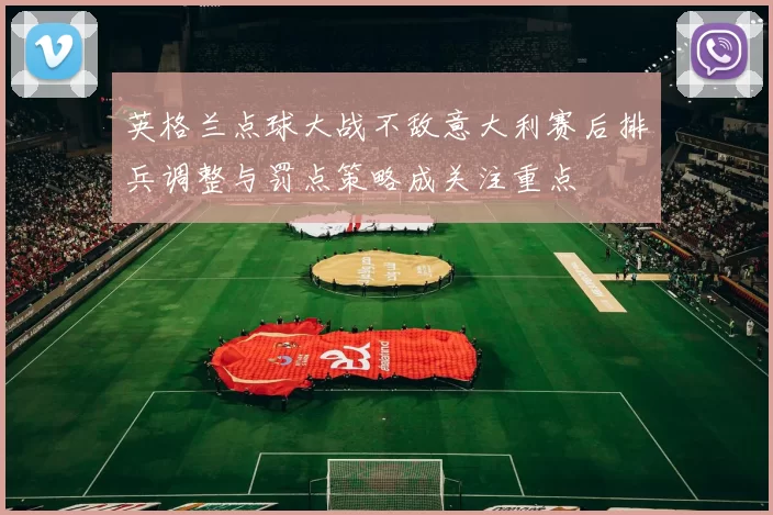 英格兰点球大战不敌意大利赛后排兵调整与罚点策略成关注重点