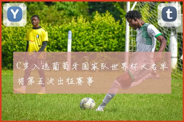 C罗入选葡萄牙国家队世界杯大名单将第五次出征赛事
