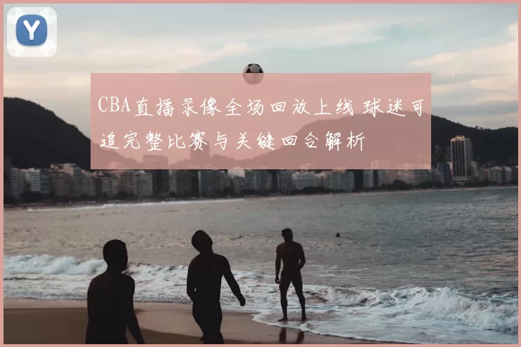 CBA直播录像全场回放上线 球迷可追完整比赛与关键回合解析