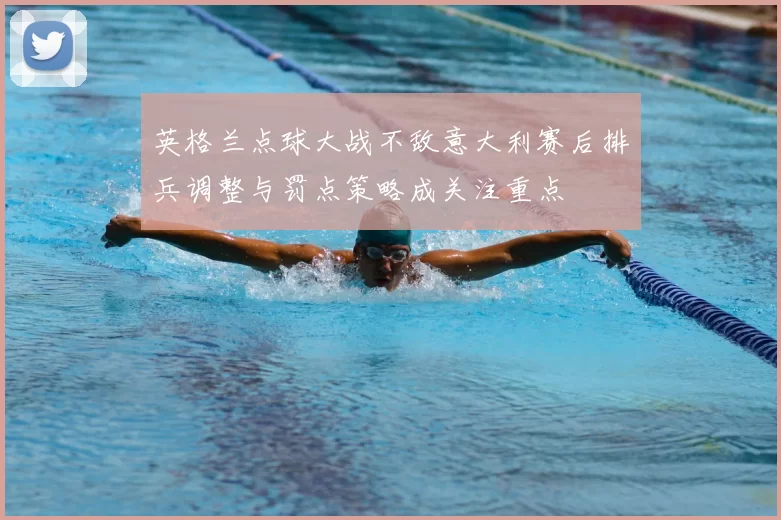 英格兰点球大战不敌意大利赛后排兵调整与罚点策略成关注重点