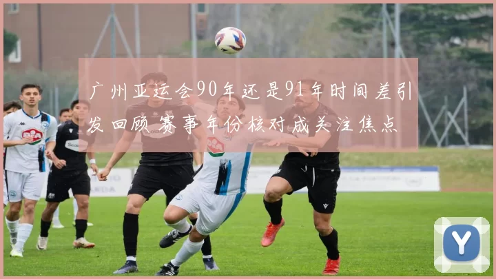 广州亚运会90年还是91年时间差引发回顾 赛事年份核对成关注焦点