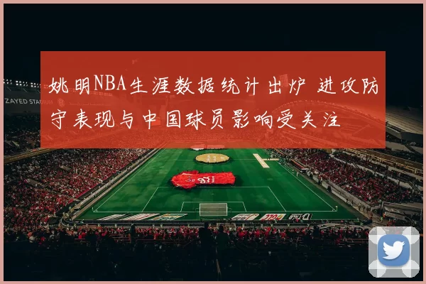 姚明NBA生涯数据统计出炉 进攻防守表现与中国球员影响受关注