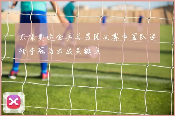 东京奥运会乒乓男团决赛中国队逆转夺冠马龙成关键点