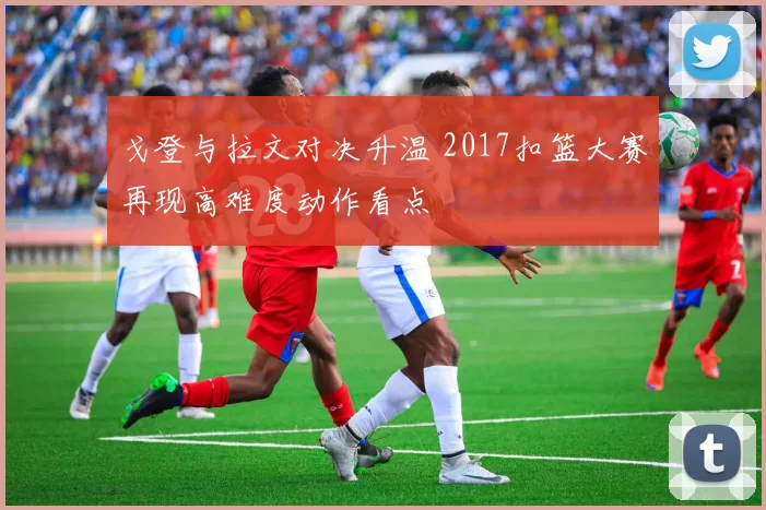 戈登与拉文对决升温 2017扣篮大赛再现高难度动作看点