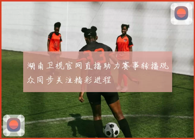 湖南卫视官网直播助力赛事转播观众同步关注精彩进程