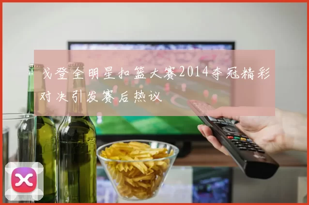 戈登全明星扣篮大赛2014夺冠精彩对决引发赛后热议