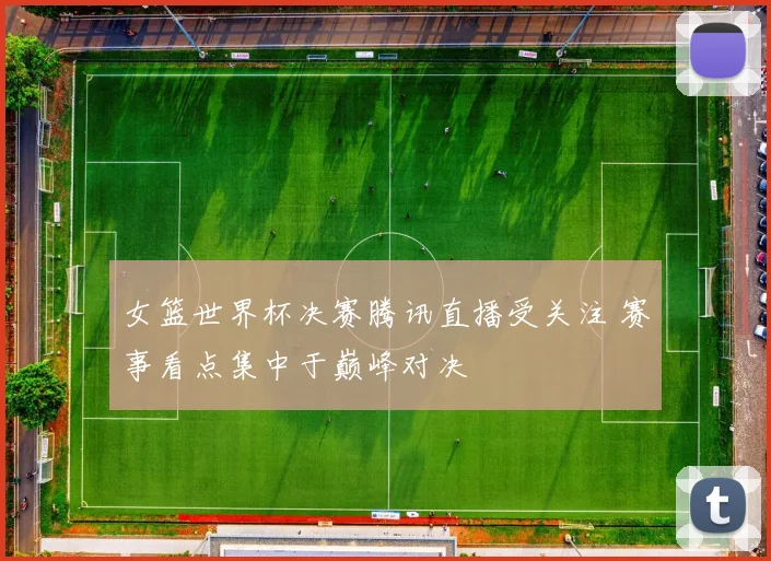 女篮世界杯决赛腾讯直播受关注 赛事看点集中于巅峰对决