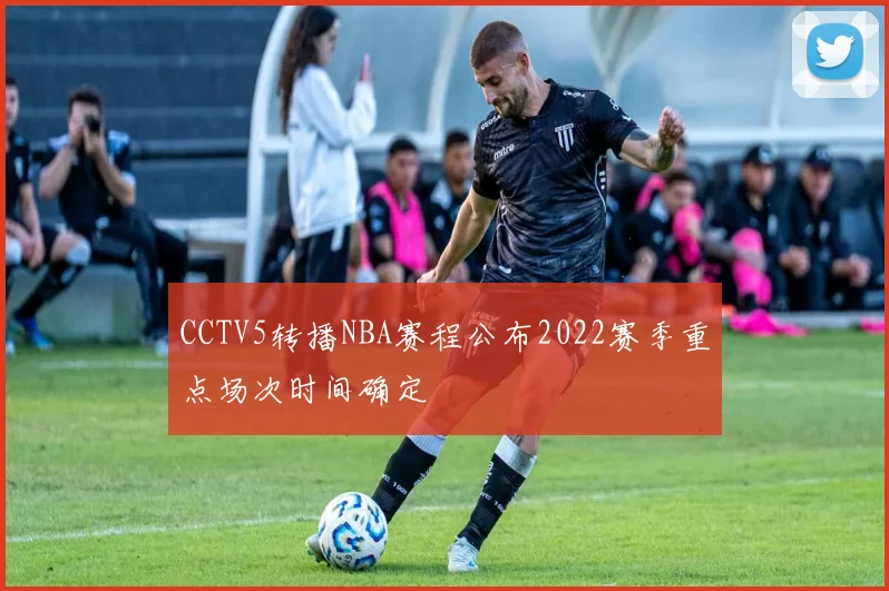 CCTV5转播NBA赛程公布2022赛季重点场次时间确定