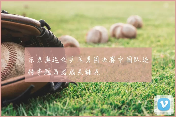 东京奥运会乒乓男团决赛中国队逆转夺冠马龙成关键点
