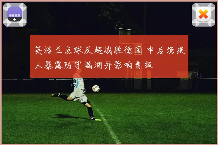 英格兰点球反超战胜德国 中后场换人暴露防守漏洞并影响晋级