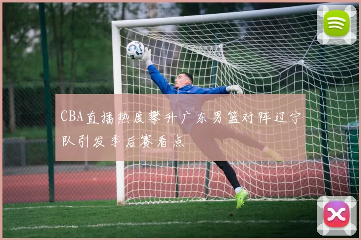 CBA直播热度攀升广东男篮对阵辽宁队引发季后赛看点