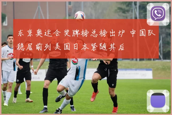 东京奥运会奖牌榜总榜出炉 中国队稳居前列美国日本紧随其后