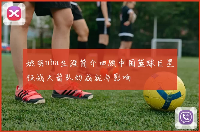 姚明nba生涯简介回顾中国篮球巨星征战火箭队的成就与影响