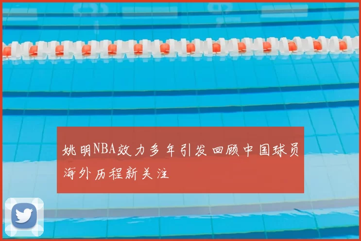 姚明NBA效力多年引发回顾中国球员海外历程新关注