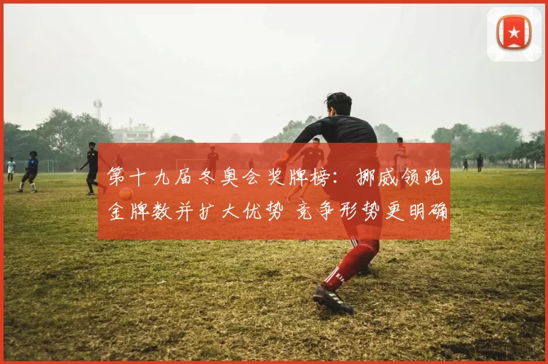 第十九届冬奥会奖牌榜:挪威领跑金牌数并扩大优势 竞争形势更明确